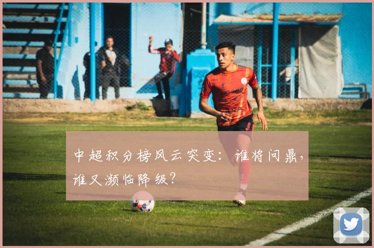 中超积分榜风云突变：谁将问鼎，谁又濒临降级？