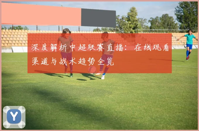 深度解析中超联赛直播：在线观看渠道与战术趋势全览