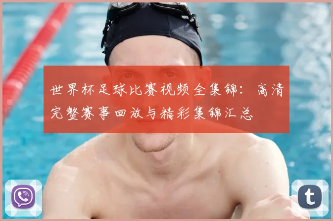 世界杯足球比赛视频全集锦：高清完整赛事回放与精彩集锦汇总