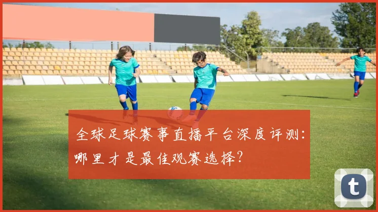 全球足球赛事直播平台深度评测：哪里才是最佳观赛选择？