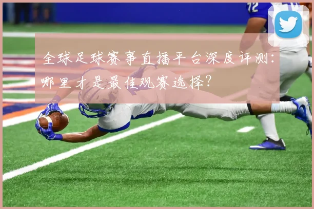 全球足球赛事直播平台深度评测：哪里才是最佳观赛选择？