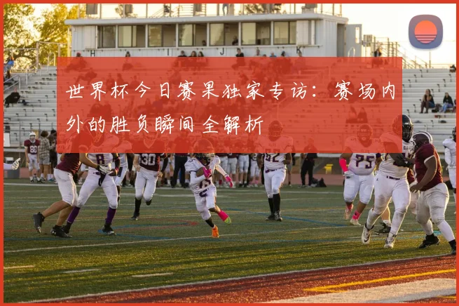 世界杯今日赛果独家专访：赛场内外的胜负瞬间全解析