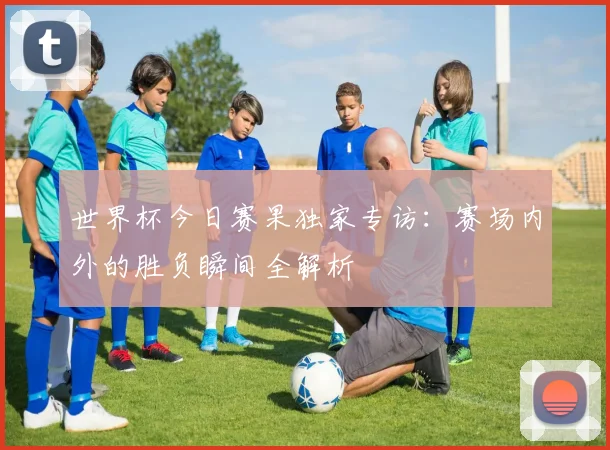 世界杯今日赛果独家专访：赛场内外的胜负瞬间全解析