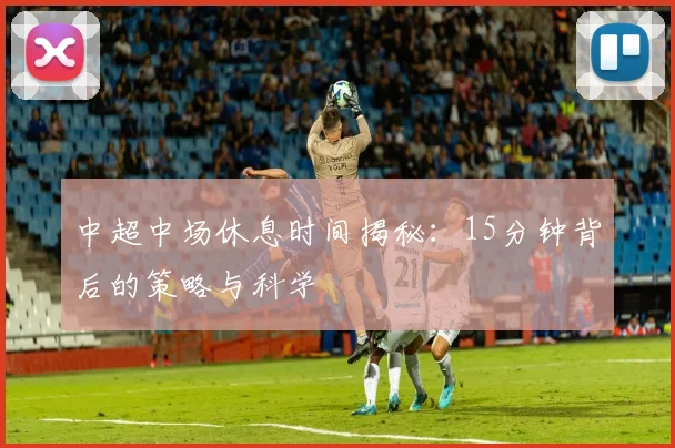 中超中场休息时间揭秘:15分钟背后的策略与科学