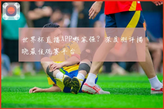 世界杯直播APP哪家强？深度测评揭晓最佳观赛平台